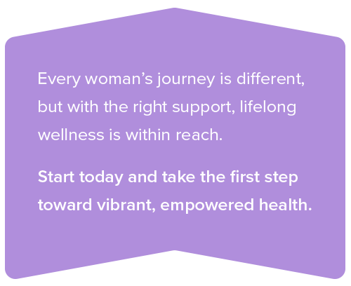 Chevron words: Every woman’s journey is different, but with the right support, lifelong wellness is within reach. Start today and take the first step toward vibrant, empowered health.